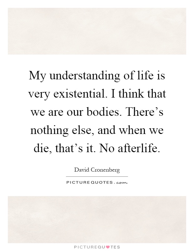 My understanding of life is very existential. I think that we are our bodies. There's nothing else, and when we die, that's it. No afterlife Picture Quote #1