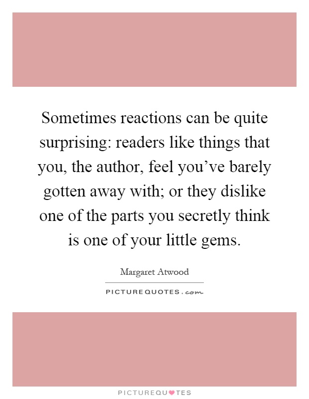 Sometimes reactions can be quite surprising: readers like things that you, the author, feel you've barely gotten away with; or they dislike one of the parts you secretly think is one of your little gems Picture Quote #1