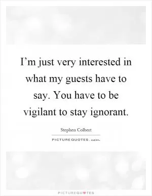 I’m just very interested in what my guests have to say. You have to be vigilant to stay ignorant Picture Quote #1