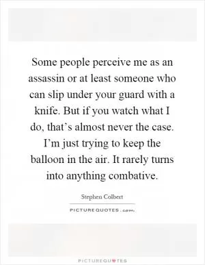 Some people perceive me as an assassin or at least someone who can slip under your guard with a knife. But if you watch what I do, that’s almost never the case. I’m just trying to keep the balloon in the air. It rarely turns into anything combative Picture Quote #1