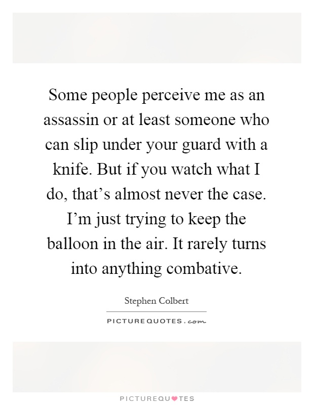 Some people perceive me as an assassin or at least someone who can slip under your guard with a knife. But if you watch what I do, that's almost never the case. I'm just trying to keep the balloon in the air. It rarely turns into anything combative Picture Quote #1
