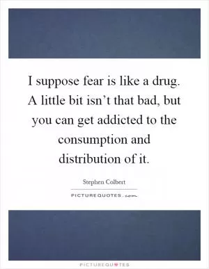 I suppose fear is like a drug. A little bit isn’t that bad, but you can get addicted to the consumption and distribution of it Picture Quote #1