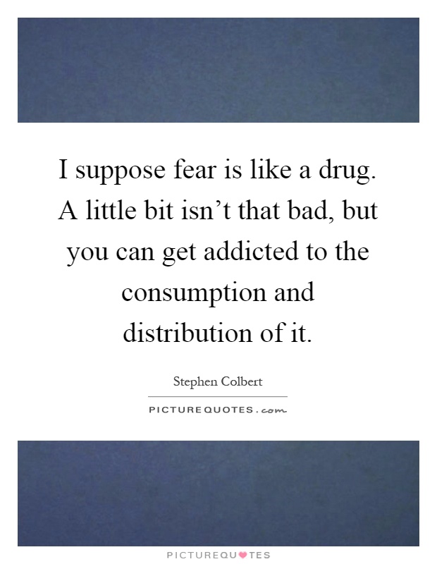 I suppose fear is like a drug. A little bit isn't that bad, but you can get addicted to the consumption and distribution of it Picture Quote #1