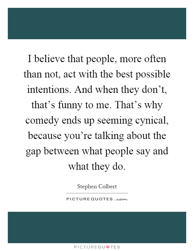 I believe that people, more often than not, act with the best possible intentions. And when they don't, that's funny to me. That's why comedy ends up seeming cynical, because you're talking about the gap between what people say and what they do Picture Quote #1