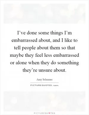 I’ve done some things I’m embarrassed about, and I like to tell people about them so that maybe they feel less embarrassed or alone when they do something they’re unsure about Picture Quote #1