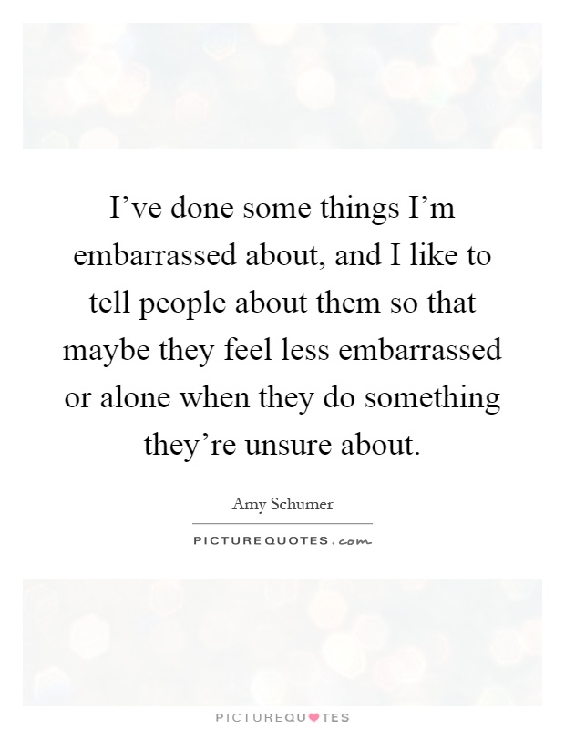 I've done some things I'm embarrassed about, and I like to tell people about them so that maybe they feel less embarrassed or alone when they do something they're unsure about Picture Quote #1