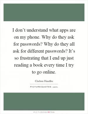 I don’t understand what apps are on my phone. Why do they ask for passwords? Why do they all ask for different passwords? It’s so frustrating that I end up just reading a book every time I try to go online Picture Quote #1