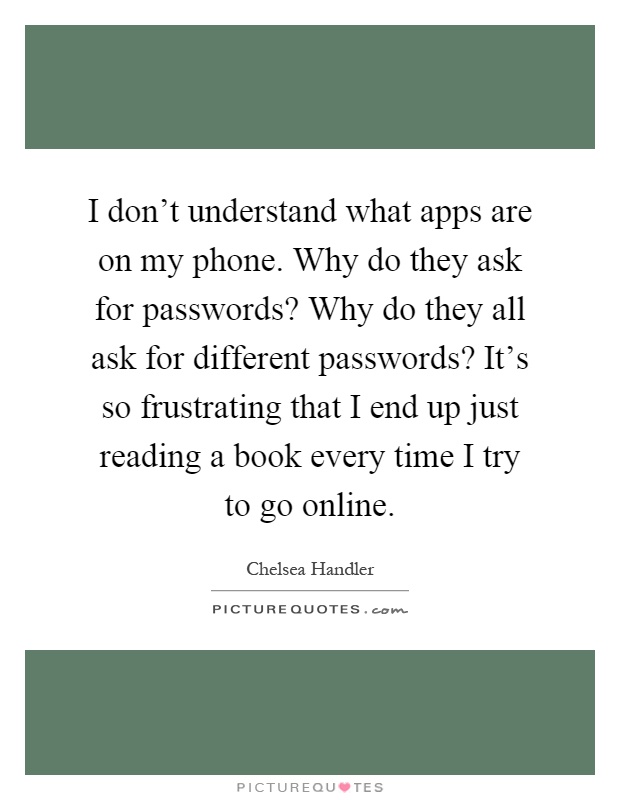 I don't understand what apps are on my phone. Why do they ask for passwords? Why do they all ask for different passwords? It's so frustrating that I end up just reading a book every time I try to go online Picture Quote #1