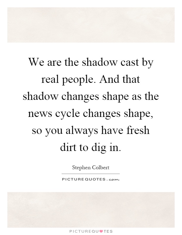 We are the shadow cast by real people. And that shadow changes shape as the news cycle changes shape, so you always have fresh dirt to dig in Picture Quote #1