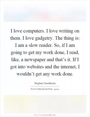 I love computers. I love writing on them. I love gadgetry. The thing is: I am a slow reader. So, if I am going to get my work done, I read, like, a newspaper and that’s it. If I got into websites and the internet, I wouldn’t get any work done Picture Quote #1