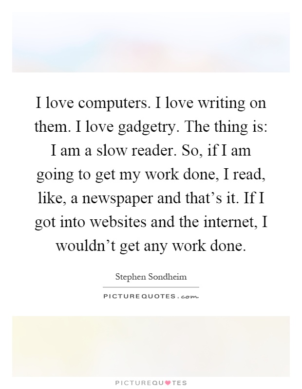 I love computers. I love writing on them. I love gadgetry. The thing is: I am a slow reader. So, if I am going to get my work done, I read, like, a newspaper and that's it. If I got into websites and the internet, I wouldn't get any work done Picture Quote #1