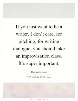 If you just want to be a writer, I don’t care, for pitching, for writing dialogue, you should take an improvisation class. It’s super important Picture Quote #1