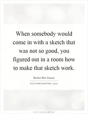 When somebody would come in with a sketch that was not so good, you figured out in a room how to make that sketch work Picture Quote #1