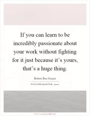 If you can learn to be incredibly passionate about your work without fighting for it just because it’s yours, that’s a huge thing Picture Quote #1