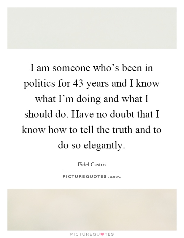 I am someone who's been in politics for 43 years and I know what I'm doing and what I should do. Have no doubt that I know how to tell the truth and to do so elegantly Picture Quote #1