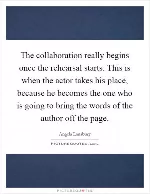 The collaboration really begins once the rehearsal starts. This is when the actor takes his place, because he becomes the one who is going to bring the words of the author off the page Picture Quote #1