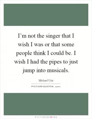 I’m not the singer that I wish I was or that some people think I could be. I wish I had the pipes to just jump into musicals Picture Quote #1