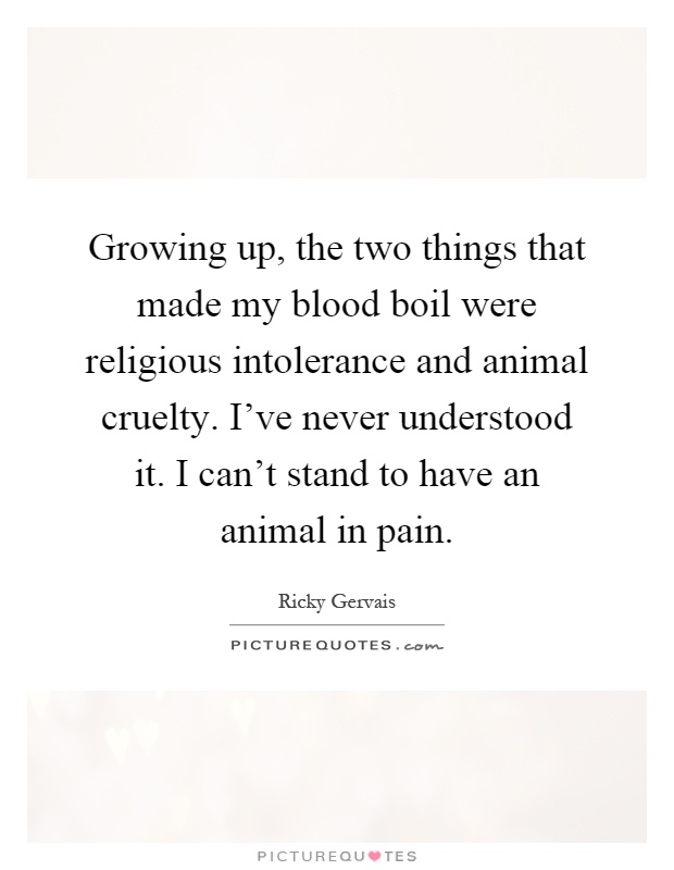 Growing up, the two things that made my blood boil were religious intolerance and animal cruelty. I've never understood it. I can't stand to have an animal in pain Picture Quote #1