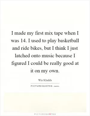 I made my first mix tape when I was 14. I used to play basketball and ride bikes, but I think I just latched onto music because I figured I could be really good at it on my own Picture Quote #1