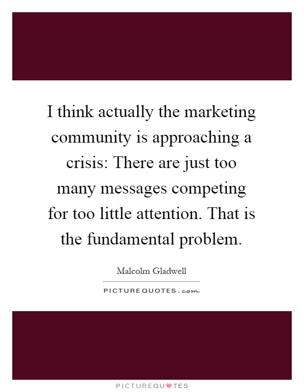 I think actually the marketing community is approaching a crisis: There are just too many messages competing for too little attention. That is the fundamental problem Picture Quote #1