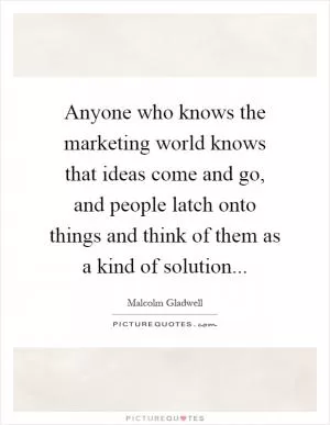 Anyone who knows the marketing world knows that ideas come and go, and people latch onto things and think of them as a kind of solution Picture Quote #1