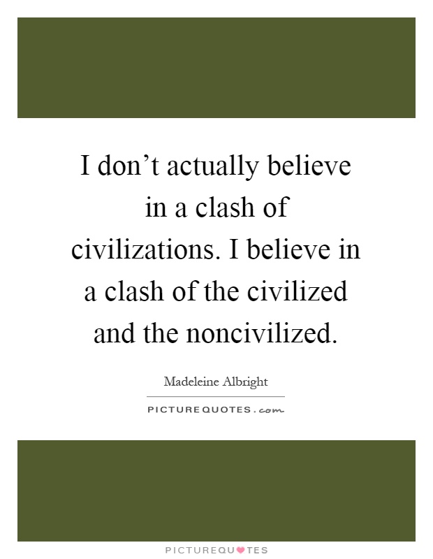 I don't actually believe in a clash of civilizations. I believe in a clash of the civilized and the noncivilized Picture Quote #1