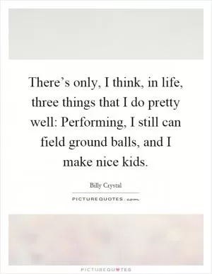 There’s only, I think, in life, three things that I do pretty well: Performing, I still can field ground balls, and I make nice kids Picture Quote #1