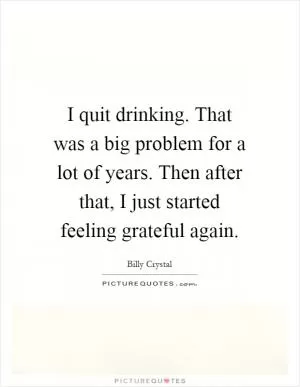I quit drinking. That was a big problem for a lot of years. Then after that, I just started feeling grateful again Picture Quote #1