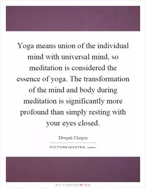 Yoga means union of the individual mind with universal mind, so meditation is considered the essence of yoga. The transformation of the mind and body during meditation is significantly more profound than simply resting with your eyes closed Picture Quote #1