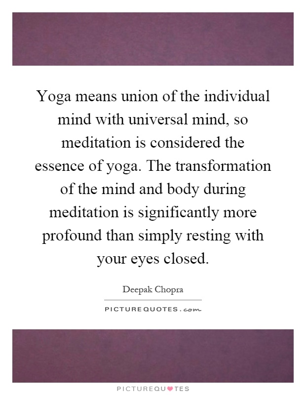 Yoga means union of the individual mind with universal mind, so meditation is considered the essence of yoga. The transformation of the mind and body during meditation is significantly more profound than simply resting with your eyes closed Picture Quote #1