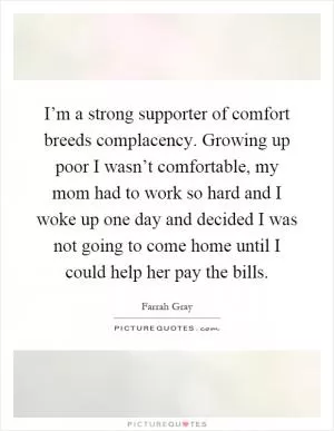 I’m a strong supporter of comfort breeds complacency. Growing up poor I wasn’t comfortable, my mom had to work so hard and I woke up one day and decided I was not going to come home until I could help her pay the bills Picture Quote #1