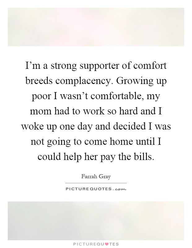 I'm a strong supporter of comfort breeds complacency. Growing up poor I wasn't comfortable, my mom had to work so hard and I woke up one day and decided I was not going to come home until I could help her pay the bills Picture Quote #1