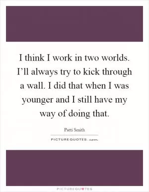 I think I work in two worlds. I’ll always try to kick through a wall. I did that when I was younger and I still have my way of doing that Picture Quote #1