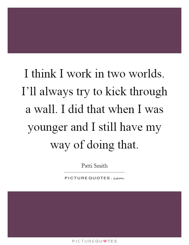 I think I work in two worlds. I'll always try to kick through a wall. I did that when I was younger and I still have my way of doing that Picture Quote #1