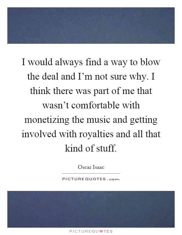 I would always find a way to blow the deal and I'm not sure why. I think there was part of me that wasn't comfortable with monetizing the music and getting involved with royalties and all that kind of stuff Picture Quote #1