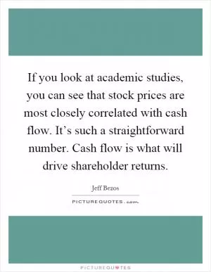 If you look at academic studies, you can see that stock prices are most closely correlated with cash flow. It’s such a straightforward number. Cash flow is what will drive shareholder returns Picture Quote #1