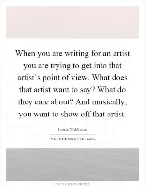 When you are writing for an artist you are trying to get into that artist’s point of view. What does that artist want to say? What do they care about? And musically, you want to show off that artist Picture Quote #1