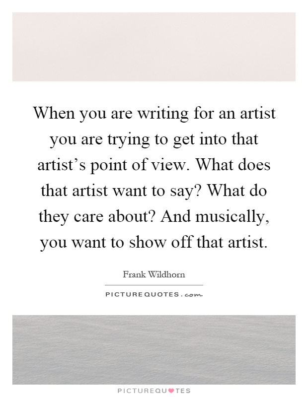 When you are writing for an artist you are trying to get into that artist's point of view. What does that artist want to say? What do they care about? And musically, you want to show off that artist Picture Quote #1