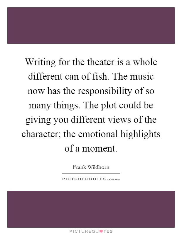 Writing for the theater is a whole different can of fish. The music now has the responsibility of so many things. The plot could be giving you different views of the character; the emotional highlights of a moment Picture Quote #1