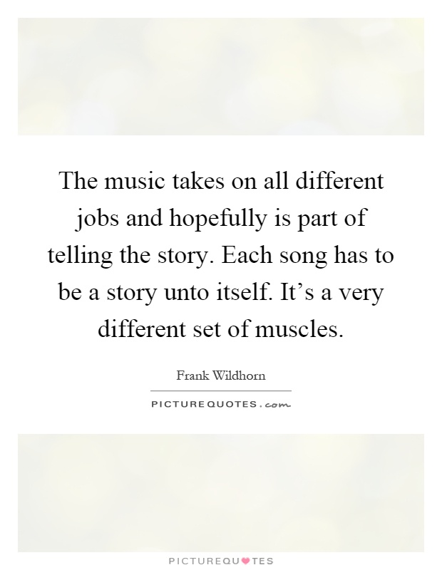The music takes on all different jobs and hopefully is part of telling the story. Each song has to be a story unto itself. It's a very different set of muscles Picture Quote #1