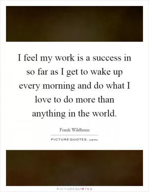 I feel my work is a success in so far as I get to wake up every morning and do what I love to do more than anything in the world Picture Quote #1