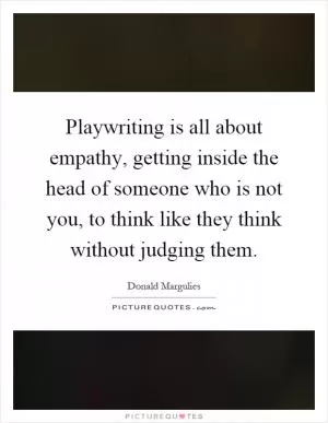 Playwriting is all about empathy, getting inside the head of someone who is not you, to think like they think without judging them Picture Quote #1