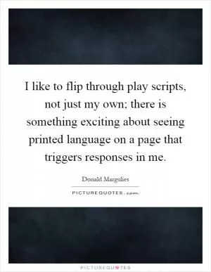 I like to flip through play scripts, not just my own; there is something exciting about seeing printed language on a page that triggers responses in me Picture Quote #1