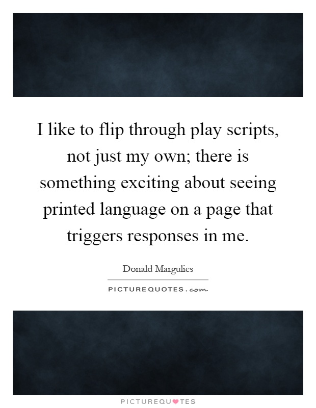 I like to flip through play scripts, not just my own; there is something exciting about seeing printed language on a page that triggers responses in me Picture Quote #1