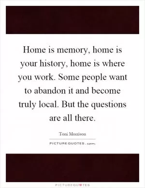 Home is memory, home is your history, home is where you work. Some people want to abandon it and become truly local. But the questions are all there Picture Quote #1