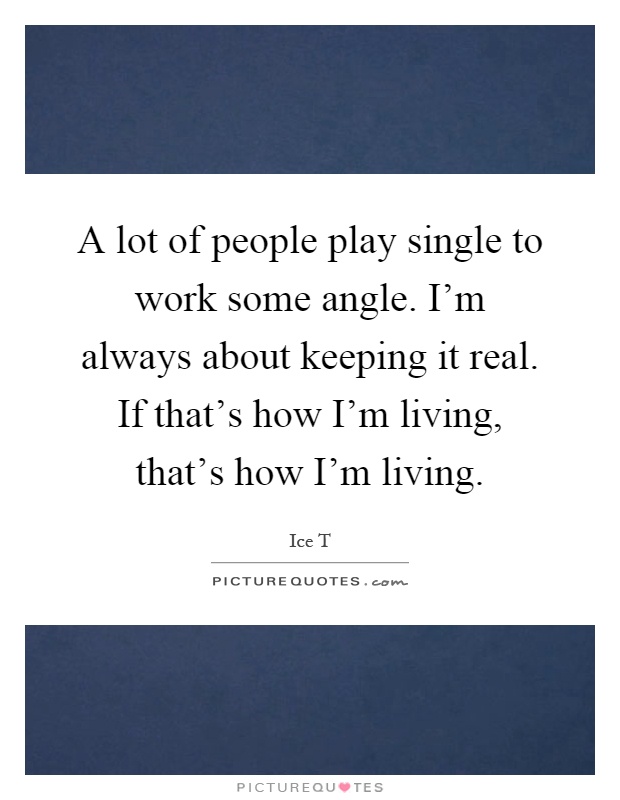 A lot of people play single to work some angle. I'm always about keeping it real. If that's how I'm living, that's how I'm living Picture Quote #1
