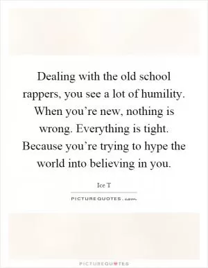 Dealing with the old school rappers, you see a lot of humility. When you’re new, nothing is wrong. Everything is tight. Because you’re trying to hype the world into believing in you Picture Quote #1