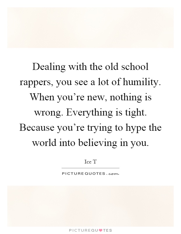 Dealing with the old school rappers, you see a lot of humility. When you're new, nothing is wrong. Everything is tight. Because you're trying to hype the world into believing in you Picture Quote #1