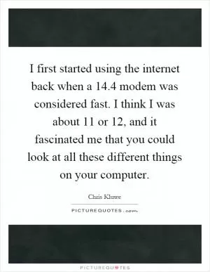 I first started using the internet back when a 14.4 modem was considered fast. I think I was about 11 or 12, and it fascinated me that you could look at all these different things on your computer Picture Quote #1
