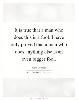 It is true that a man who does this is a fool. I have only proved that a man who does anything else is an even bigger fool Picture Quote #1